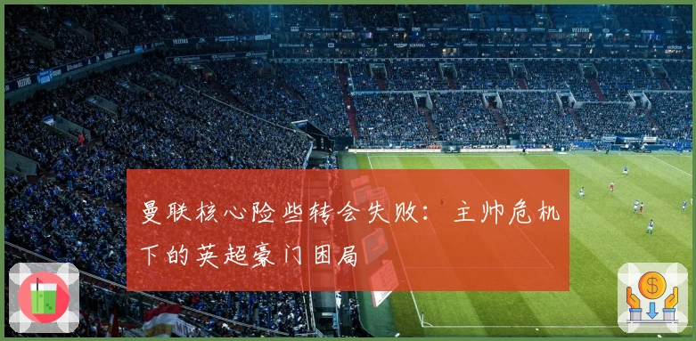 曼联核心险些转会失败：主帅危机下的英超豪门困局