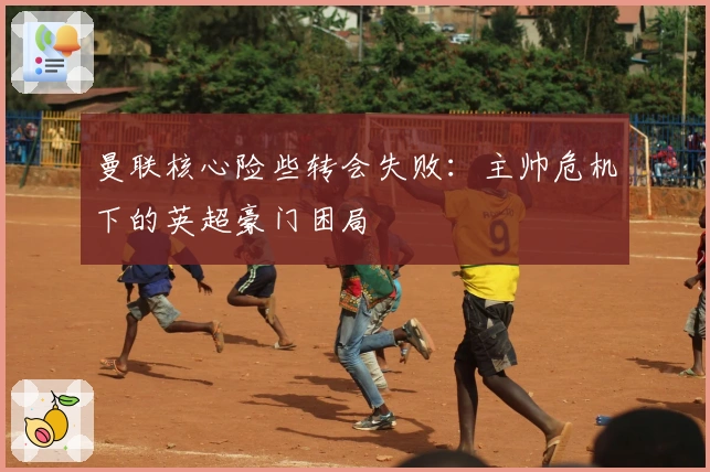 曼联核心险些转会失败：主帅危机下的英超豪门困局