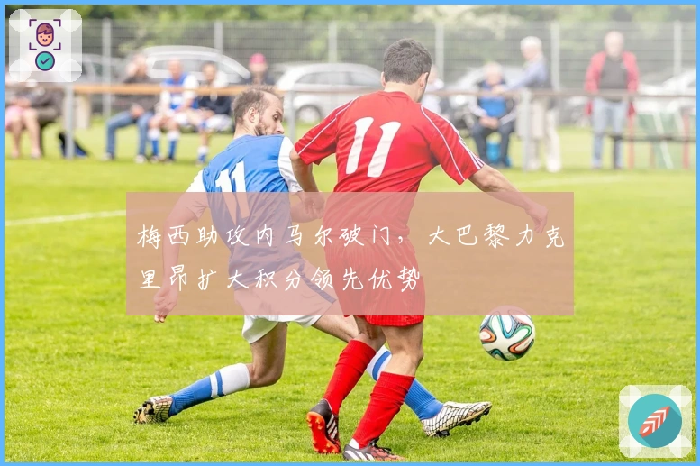 梅西助攻内马尔破门，大巴黎力克里昂扩大积分领先优势