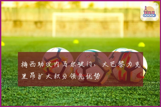 梅西助攻内马尔破门，大巴黎力克里昂扩大积分领先优势