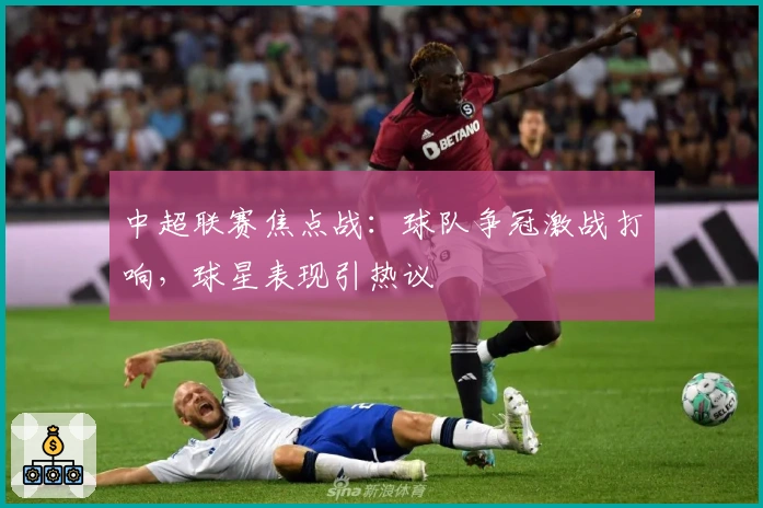 中超联赛焦点战：球队争冠激战打响，球星表现引热议