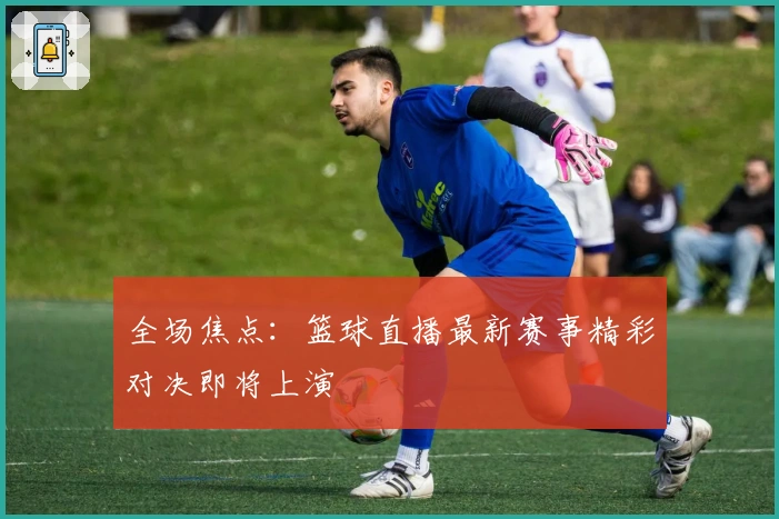 全场焦点：篮球直播最新赛事精彩对决即将上演