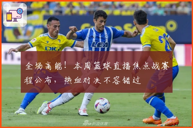 全场高能！本周篮球直播焦点战赛程公布，热血对决不容错过